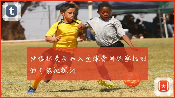 世俱杯是否加入全球青训观察机制的可能性探讨