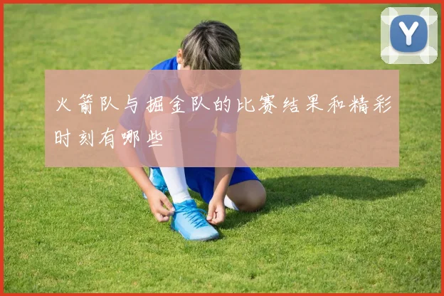 火箭队与掘金队的比赛结果和精彩时刻有哪些