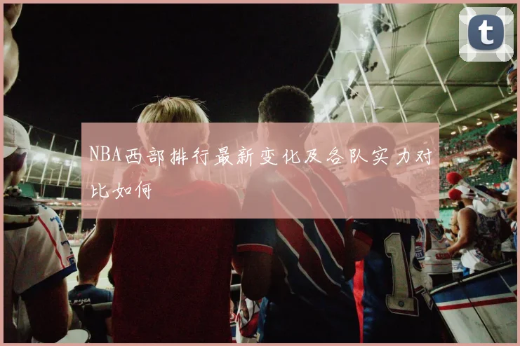 NBA西部排行最新变化及各队实力对比如何